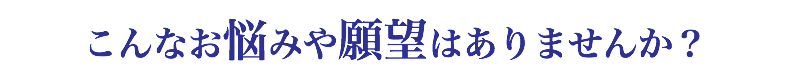 こんなお悩みや願望はありませんか？